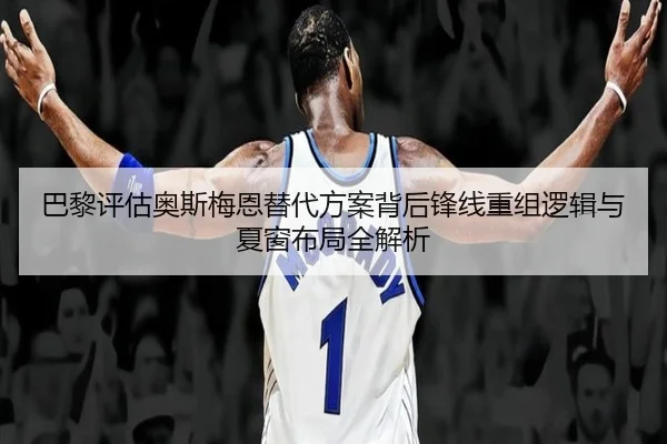 巴黎评估奥斯梅恩替代方案背后锋线重组逻辑与夏窗布局全解析