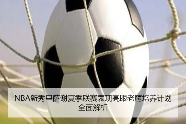 NBA新秀里萨谢夏季联赛表现亮眼老鹰培养计划全面解析