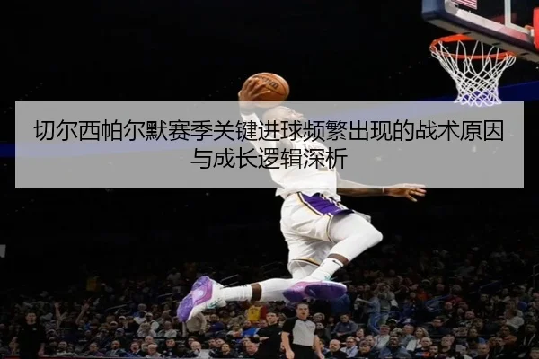 切尔西帕尔默赛季关键进球频繁出现的战术原因与成长逻辑深析