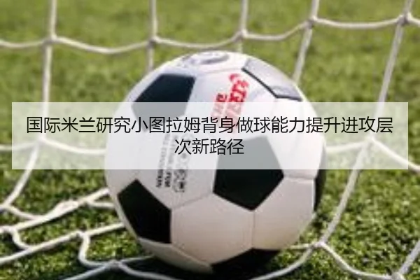 国际米兰研究小图拉姆背身做球能力提升进攻层次新路径