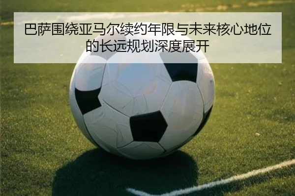 巴萨围绕亚马尔续约年限与未来核心地位的长远规划深度展开