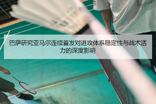 巴萨研究亚马尔连续首发对进攻体系稳定性与战术活力的深度影响