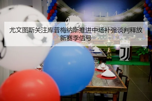 尤文图斯关注库普梅纳斯推进中场补强谈判释放新赛季信号